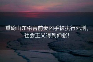 重磅山東殺害前妻兇手被執(zhí)行死刑，社會(huì)正義得到伸張！
