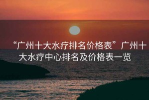 “廣州十大水療排名價(jià)格表”廣州十大水療中心排名及價(jià)格表一覽