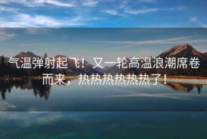 氣溫彈射起飛！又一輪高溫浪潮席卷而來(lái)，熱熱熱熱熱熱了！