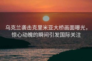 烏克蘭襲擊克里米亞大橋畫面曝光，驚心動魄的瞬間引發(fā)國際關(guān)注