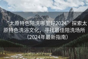 “太原特色陪洗哪里好2024”探索太原特色洗浴文化，尋找最佳陪洗場所（2024年最新指南）