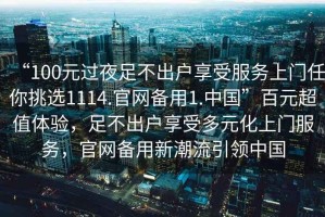 “100元過夜足不出戶享受服務上門任你挑選1114.官網(wǎng)備用1.中國”百元超值體驗，足不出戶享受多元化上門服務，官網(wǎng)備用新潮流引領(lǐng)中國