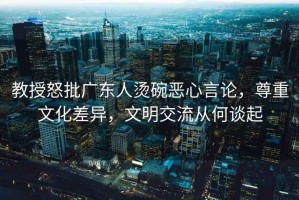 教授怒批廣東人燙碗惡心言論，尊重文化差異，文明交流從何談起
