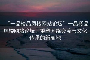 “一品樓品鳳樓網(wǎng)站論壇”一品樓品鳳樓網(wǎng)站論壇，重塑網(wǎng)絡(luò)交流與文化傳承的新高地