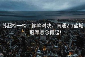 蘇超榜一榜二巔峰對決，南通2-1鹽城，冠軍懸念再起！