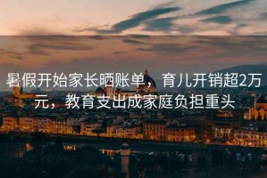 暑假開始家長(zhǎng)曬賬單，育兒開銷超2萬元，教育支出成家庭負(fù)擔(dān)重頭