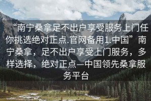 “南寧桑拿足不出戶享受服務(wù)上門任你挑選絕對(duì)正點(diǎn).官網(wǎng)備用1.中國(guó)”南寧桑拿，足不出戶享受上門服務(wù)，多樣選擇，絕對(duì)正點(diǎn)—中國(guó)領(lǐng)先桑拿服務(wù)平臺(tái)