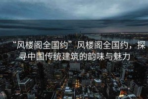 “風(fēng)樓閣全國約”風(fēng)樓閣全國約，探尋中國傳統(tǒng)建筑的韻味與魅力