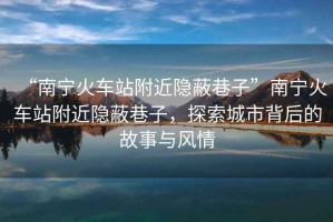 “南寧火車站附近隱蔽巷子”南寧火車站附近隱蔽巷子，探索城市背后的故事與風情