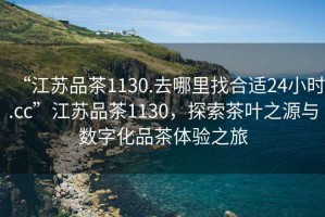 “江蘇品茶1130.去哪里找合適24小時.cc”江蘇品茶1130，探索茶葉之源與數(shù)字化品茶體驗之旅