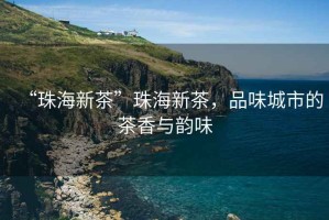 “珠海新茶”珠海新茶，品味城市的茶香與韻味