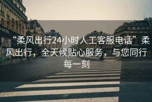 “柔風(fēng)出行24小時人工客服電話”柔風(fēng)出行，全天候貼心服務(wù)，與您同行每一刻