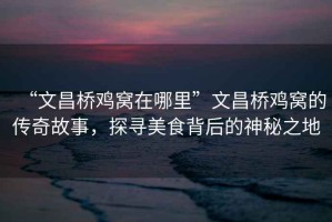 “文昌橋雞窩在哪里”文昌橋雞窩的傳奇故事，探尋美食背后的神秘之地