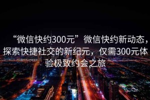 “微信快約300元”微信快約新動態(tài)，探索快捷社交的新紀(jì)元，僅需300元體驗極致約會之旅