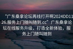 “廣東桑拿論壇再線打開啊2024DD1126.服務(wù)上門隨叫隨到.cc”廣東桑拿論壇在線服務(wù)升級(jí)，打造全新體驗(yàn)，服務(wù)上門隨叫隨到