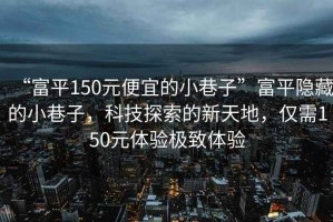 “富平150元便宜的小巷子”富平隱藏的小巷子，科技探索的新天地，僅需150元體驗(yàn)極致體驗(yàn)