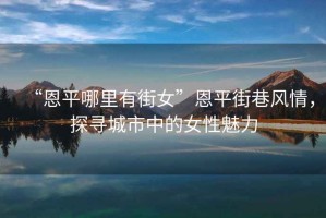 “恩平哪里有街女”恩平街巷風(fēng)情，探尋城市中的女性魅力