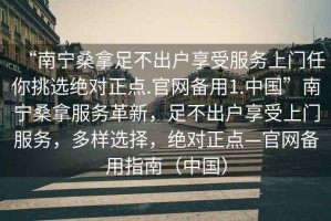 “南寧桑拿足不出戶享受服務(wù)上門任你挑選絕對(duì)正點(diǎn).官網(wǎng)備用1.中國(guó)”南寧桑拿服務(wù)革新，足不出戶享受上門服務(wù)，多樣選擇，絕對(duì)正點(diǎn)—官網(wǎng)備用指南（中國(guó)）