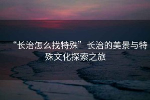 “長(zhǎng)治怎么找特殊”長(zhǎng)治的美景與特殊文化探索之旅