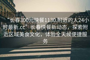 “長(zhǎng)春300元快餐1130.附近的人24小時(shí)最新.cc”長(zhǎng)春快餐新動(dòng)態(tài)，探索附近區(qū)域美食文化，體驗(yàn)全天候便捷服務(wù)