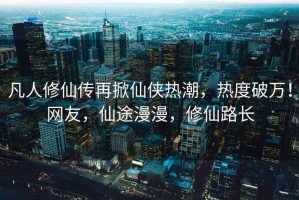 凡人修仙傳再掀仙俠熱潮，熱度破萬(wàn)！網(wǎng)友，仙途漫漫，修仙路長(zhǎng)