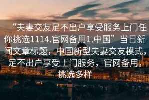 “夫妻交友足不出戶享受服務(wù)上門任你挑選1114.官網(wǎng)備用1.中國”當(dāng)日新聞文章標(biāo)題，中國新型夫妻交友模式，足不出戶享受上門服務(wù)，官網(wǎng)備用，挑選多樣