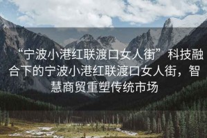 “寧波小港紅聯(lián)渡口女人街”科技融合下的寧波小港紅聯(lián)渡口女人街，智慧商貿重塑傳統(tǒng)市場