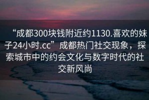 “成都300塊錢附近約1130.喜歡的妹子24小時.cc”成都熱門社交現(xiàn)象，探索城市中的約會文化與數(shù)字時代的社交新風尚