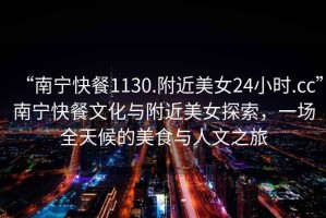 “南寧快餐1130.附近美女24小時.cc”南寧快餐文化與附近美女探索，一場全天候的美食與人文之旅
