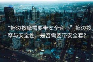“擦邊按摩需要帶安全套嗎”擦邊按摩與安全性，是否需要帶安全套？