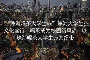 “珠海喝茶大學生vx”珠海大學生茶文化盛行，喝茶成為校園新風尚—以珠海喝茶大學生vx為紐帶