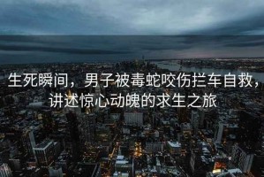 生死瞬間，男子被毒蛇咬傷攔車自救，講述驚心動魄的求生之旅