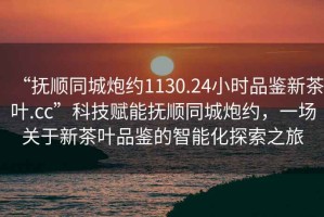 “撫順同城炮約1130.24小時(shí)品鑒新茶葉.cc”科技賦能撫順同城炮約，一場(chǎng)關(guān)于新茶葉品鑒的智能化探索之旅