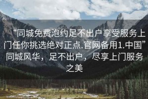 “同城免費(fèi)泡約足不出戶享受服務(wù)上門任你挑選絕對(duì)正點(diǎn).官網(wǎng)備用1.中國(guó)”同城風(fēng)華，足不出戶，盡享上門服務(wù)之美