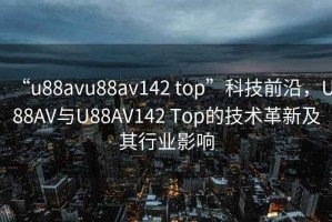 “u88avu88av142 top”科技前沿，U88AV與U88AV142 Top的技術(shù)革新及其行業(yè)影響