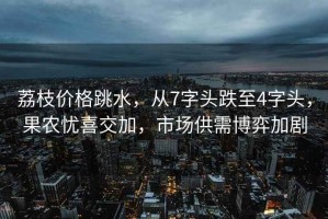 荔枝價(jià)格跳水，從7字頭跌至4字頭，果農(nóng)憂喜交加，市場供需博弈加劇