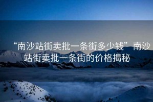 “南沙站街賣(mài)批一條街多少錢(qián)”南沙站街賣(mài)批一條街的價(jià)格揭秘