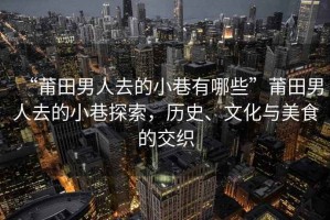 “莆田男人去的小巷有哪些”莆田男人去的小巷探索，歷史、文化與美食的交織