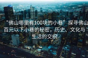 “佛山哪里有100塊的小巷”探尋佛山百元以下小巷的秘密，歷史、文化與生活的交織