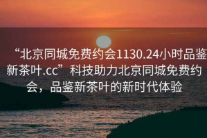 “北京同城免費(fèi)約會(huì)1130.24小時(shí)品鑒新茶葉.cc”科技助力北京同城免費(fèi)約會(huì)，品鑒新茶葉的新時(shí)代體驗(yàn)
