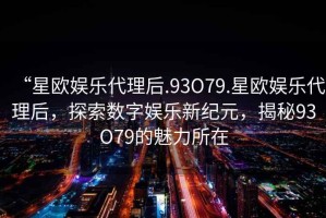 “星歐娛樂代理后.93O79.星歐娛樂代理后，探索數(shù)字娛樂新紀(jì)元，揭秘93O79的魅力所在