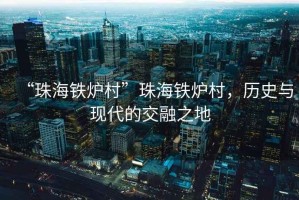 “珠海鐵爐村”珠海鐵爐村，歷史與現(xiàn)代的交融之地