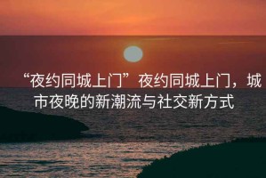 “夜約同城上門”夜約同城上門，城市夜晚的新潮流與社交新方式