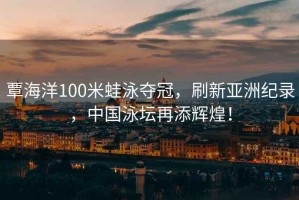 覃海洋100米蛙泳奪冠，刷新亞洲紀錄，中國泳壇再添輝煌！