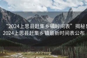 “2024上思縣趕集鄉(xiāng)鎮(zhèn)時(shí)間表”揭秘！2024上思縣趕集鄉(xiāng)鎮(zhèn)最新時(shí)間表公布