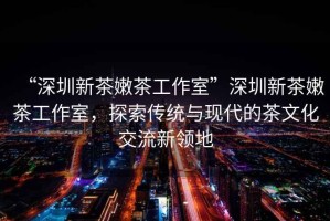“深圳新茶嫩茶工作室”深圳新茶嫩茶工作室，探索傳統(tǒng)與現(xiàn)代的茶文化交流新領(lǐng)地