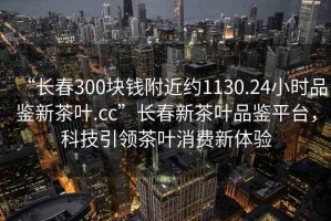 “長(zhǎng)春300塊錢附近約1130.24小時(shí)品鑒新茶葉.cc”長(zhǎng)春新茶葉品鑒平臺(tái)，科技引領(lǐng)茶葉消費(fèi)新體驗(yàn)
