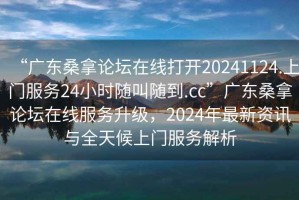 “廣東桑拿論壇在線打開20241124.上門服務24小時隨叫隨到.cc”廣東桑拿論壇在線服務升級，2024年最新資訊與全天候上門服務解析