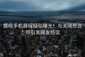 鹿晗手機(jī)屏保疑似曝光！與關(guān)曉彤合照引發(fā)網(wǎng)友熱議