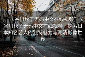 “長(zhǎng)谷川秋子無(wú)碼中文在線視頻”長(zhǎng)谷川秋子無(wú)碼中文在線視頻，探索日本知名藝人的獨(dú)特魅力與高清影像世界